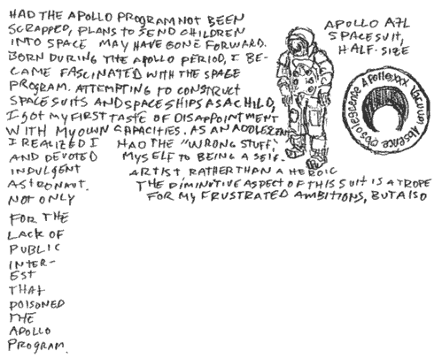 apollo xxx vacuum absence obsolescence, apollo a7l spacesuit, half-size, had the apollo program not been scrapped, plans to send children into space may have gone forward. born during the apollo period, i became fascinated with the space program. attempting to construct spacesuits and space ships as a child, i got my first taste of disappointment with my own capacities. as an adolescent i realized i had the 'wrong stuff,' and devoted myself to being a self-indulgent artist, rather than a heroic astronaut. the diminutive aspect of this suit is a trope not only for my frustrated ambitions, but also for the lack of public interest that poisoned the apollo program. 